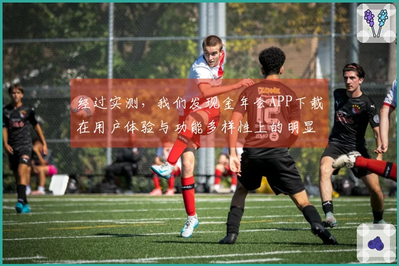 经过实测，我们发现金年会APP下载在用户体验与功能多样性上的明显优势