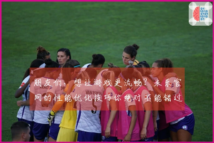 朋友们，想让游戏更流畅？米乐官网的性能优化技巧你绝对不能错过！