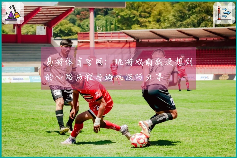 易游体育官网：玩游戏前我没想到的心路历程与避坑技巧分享