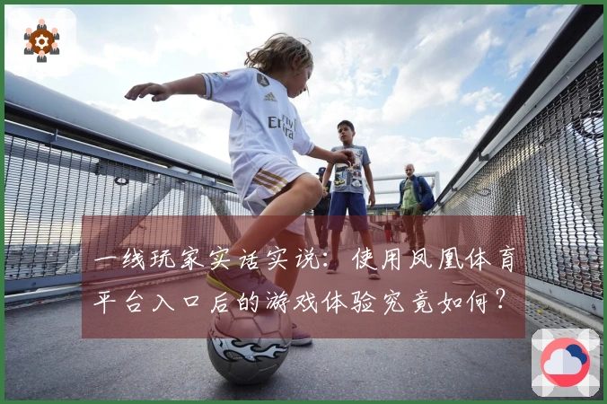 一线玩家实话实说：使用凤凰体育平台入口后的游戏体验究竟如何？